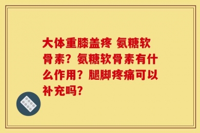 大体重膝盖疼 氨糖软骨素？氨糖软骨素有什么作用？腿脚疼痛可以补充吗？