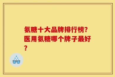 氨糖十大品牌排行榜？医用氨糖哪个牌子最好？