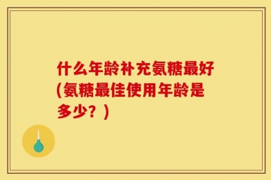 什么年龄补充氨糖最好(氨糖最佳使用年龄是多少？)