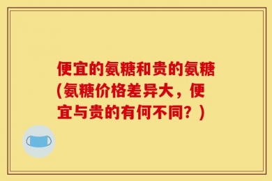 便宜的氨糖和贵的氨糖(氨糖价格差异大，便宜与贵的有何不同？)