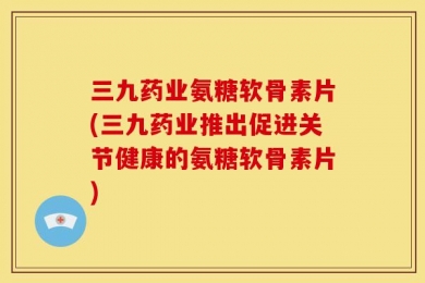 三九药业氨糖软骨素片(三九药业推出促进关节健康的氨糖软骨素片)