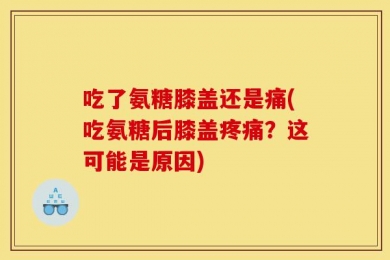 吃了氨糖膝盖还是痛(吃氨糖后膝盖疼痛？这可能是原因)