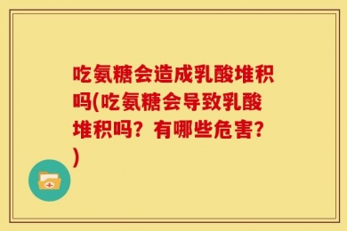 吃氨糖会造成乳酸堆积吗(吃氨糖会导致乳酸堆积吗？有哪些危害？)