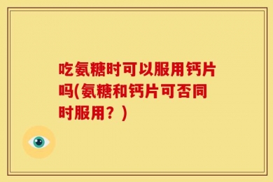 吃氨糖时可以服用钙片吗(氨糖和钙片可否同时服用？)