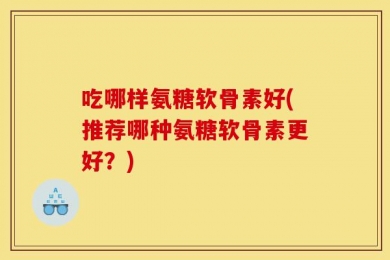 吃哪样氨糖软骨素好(推荐哪种氨糖软骨素更好？)