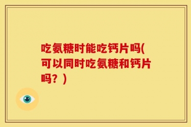 吃氨糖时能吃钙片吗(可以同时吃氨糖和钙片吗？)