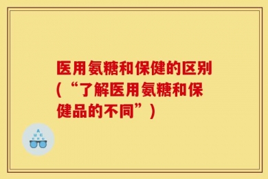 医用氨糖和保健的区别(“了解医用氨糖和保健品的不同”)