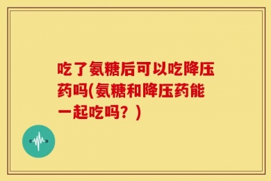 吃了氨糖后可以吃降压药吗(氨糖和降压药能一起吃吗？)