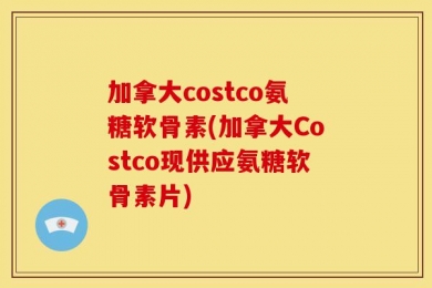 加拿大costco氨糖软骨素(加拿大Costco现供应氨糖软骨素片)