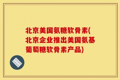 北京美国氨糖软骨素(北京企业推出美国氨基葡萄糖软骨素产品)