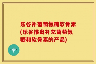 乐谷补葡萄氨糖软骨素(乐谷推出补充葡萄氨糖和软骨素的产品)