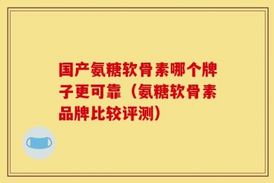 国产氨糖软骨素哪个牌子更可靠（氨糖软骨素品牌比较评测）