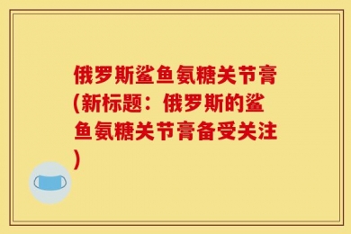 俄罗斯鲨鱼氨糖关节膏(新标题：俄罗斯的鲨鱼氨糖关节膏备受关注)