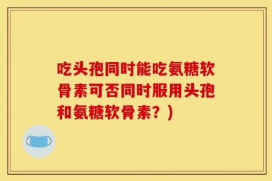 吃头孢同时能吃氨糖软骨素可否同时服用头孢和氨糖软骨素？)