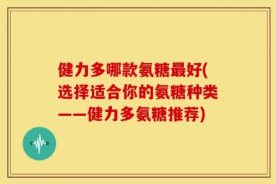健力多哪款氨糖最好(选择适合你的氨糖种类——健力多氨糖推荐)