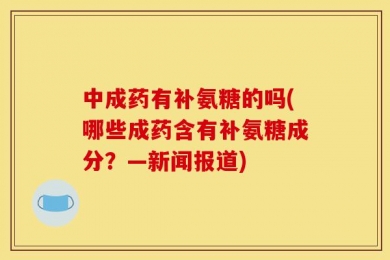 中成药有补氨糖的吗(哪些成药含有补氨糖成分？—新闻报道)