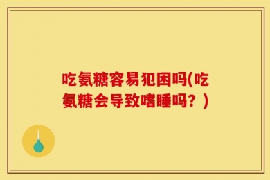 吃氨糖容易犯困吗(吃氨糖会导致嗜睡吗？)