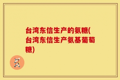 台湾东信生产的氨糖(台湾东信生产氨基葡萄糖)