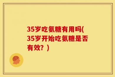 35岁吃氨糖有用吗(35岁开始吃氨糖是否有效？)