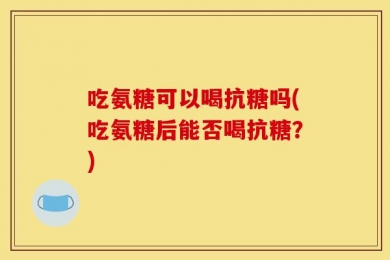 吃氨糖可以喝抗糖吗(吃氨糖后能否喝抗糖？)