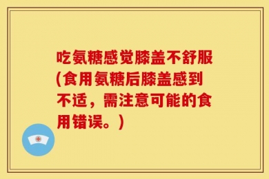 吃氨糖感觉膝盖不舒服(食用氨糖后膝盖感到不适，需注意可能的食用错误。)