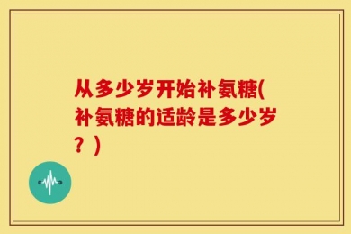 从多少岁开始补氨糖(补氨糖的适龄是多少岁？)