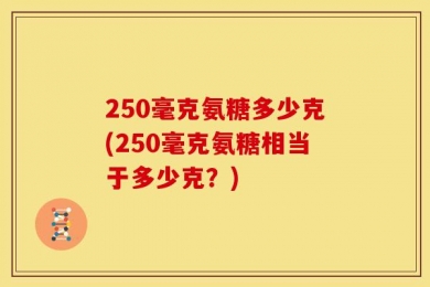 250毫克氨糖多少克(250毫克氨糖相当于多少克？)