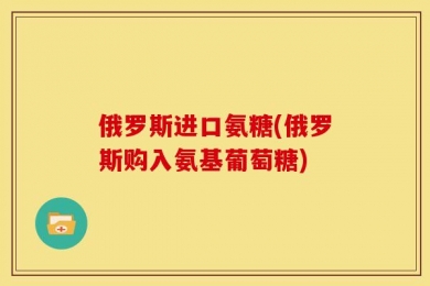 俄罗斯进口氨糖(俄罗斯购入氨基葡萄糖)