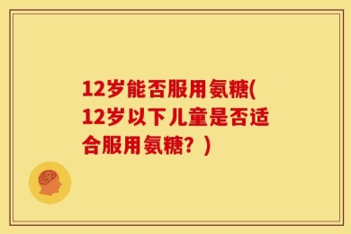 12岁能否服用氨糖(12岁以下儿童是否适合服用氨糖？)