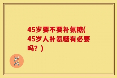 45岁要不要补氨糖(45岁人补氨糖有必要吗？)