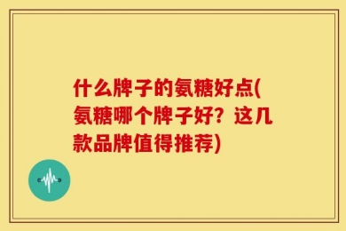 什么牌子的氨糖好点(氨糖哪个牌子好？这几款品牌值得推荐)