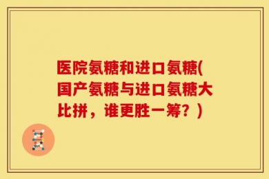 医院氨糖和进口氨糖(国产氨糖与进口氨糖大比拼，谁更胜一筹？)