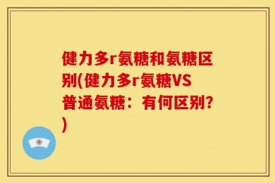 健力多r氨糖和氨糖区别(健力多r氨糖VS普通氨糖：有何区别？)