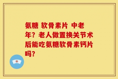 氨糖 软骨素片 中老年？老人做置换关节术后能吃氨糖软骨素钙片吗？