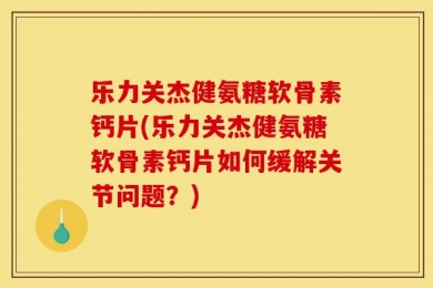 乐力关杰健氨糖软骨素钙片(乐力关杰健氨糖软骨素钙片如何缓解关节问题？)