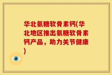 华北氨糖软骨素钙(华北地区推出氨糖软骨素钙产品，助力关节健康)