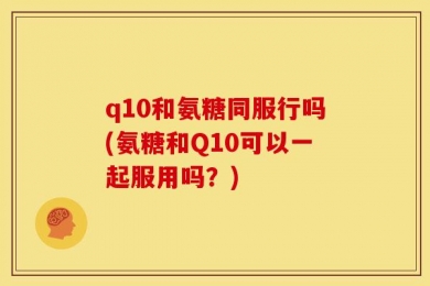 q10和氨糖同服行吗(氨糖和Q10可以一起服用吗？)