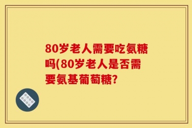 80岁老人需要吃氨糖吗(80岁老人是否需要氨基葡萄糖？