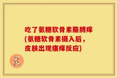 吃了氨糖软骨素胳膊痒(氨糖软骨素摄入后，皮肤出现瘙痒反应)