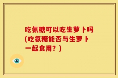 吃氨糖可以吃生萝卜吗(吃氨糖能否与生萝卜一起食用？)