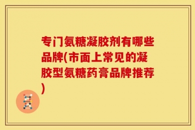 专门氨糖凝胶剂有哪些品牌(市面上常见的凝胶型氨糖药膏品牌推荐)