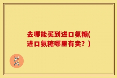 去哪能买到进口氨糖(进口氨糖哪里有卖？)