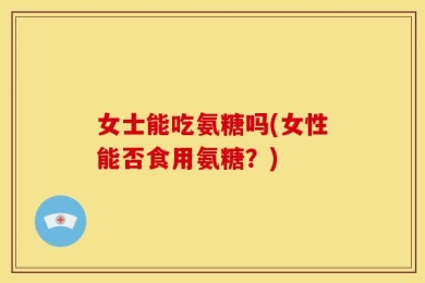 女士能吃氨糖吗(女性能否食用氨糖？)