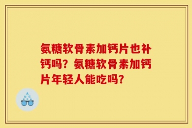 氨糖软骨素加钙片也补钙吗？氨糖软骨素加钙片年轻人能吃吗？