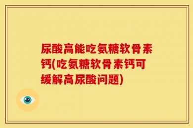 尿酸高能吃氨糖软骨素钙(吃氨糖软骨素钙可缓解高尿酸问题)