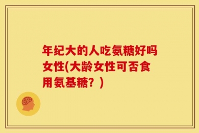 年纪大的人吃氨糖好吗女性(大龄女性可否食用氨基糖？)