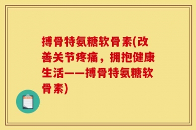 搏骨特氨糖软骨素(改善关节疼痛，拥抱健康生活——搏骨特氨糖软骨素)