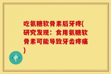 吃氨糖软骨素后牙疼(研究发现：食用氨糖软骨素可能导致牙齿疼痛)