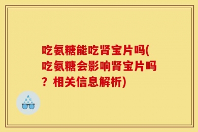 吃氨糖能吃肾宝片吗(吃氨糖会影响肾宝片吗？相关信息解析)