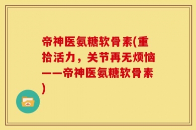 帝神医氨糖软骨素(重拾活力，关节再无烦恼——帝神医氨糖软骨素)
